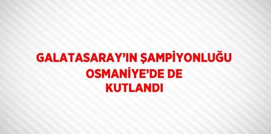 GALATASARAY’IN ŞAMPİYONLUĞU OSMANİYE’DE DE KUTLANDI