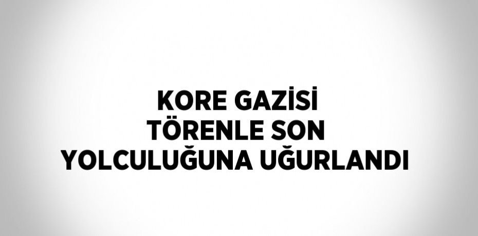 KORE GAZİSİ TÖRENLE SON YOLCULUĞUNA UĞURLANDI