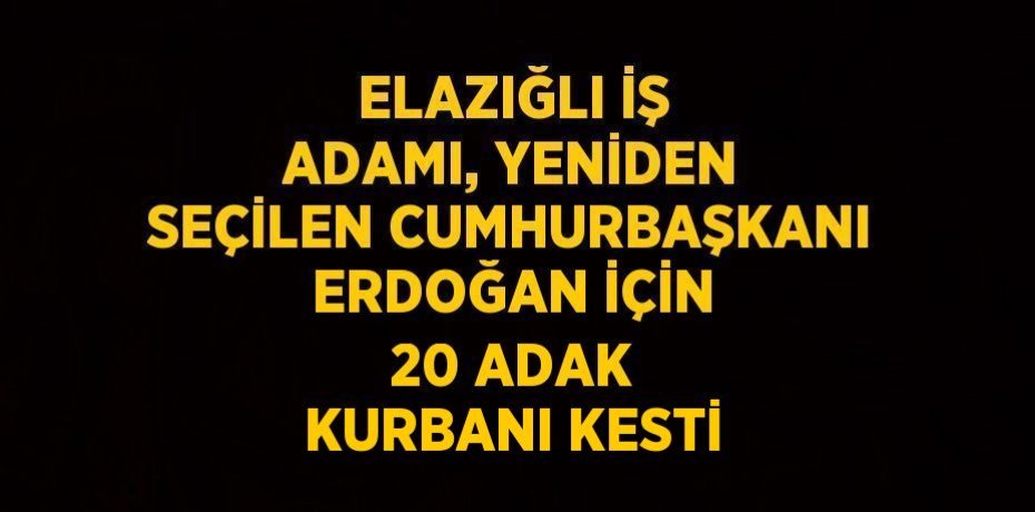 ELAZIĞLI İŞ ADAMI, YENİDEN SEÇİLEN CUMHURBAŞKANI ERDOĞAN İÇİN 20 ADAK KURBANI KESTİ