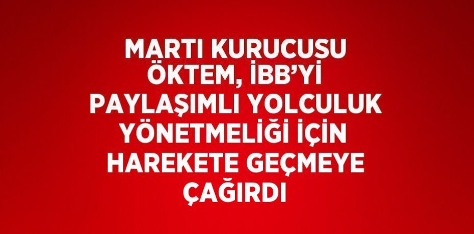 MARTI KURUCUSU ÖKTEM, İBB’Yİ PAYLAŞIMLI YOLCULUK YÖNETMELİĞİ İÇİN HAREKETE GEÇMEYE ÇAĞIRDI