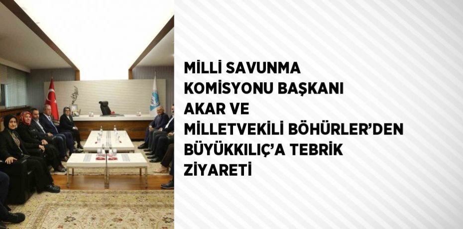 MİLLİ SAVUNMA KOMİSYONU BAŞKANI AKAR VE MİLLETVEKİLİ BÖHÜRLER’DEN BÜYÜKKILIÇ’A TEBRİK ZİYARETİ