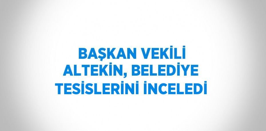 BAŞKAN VEKİLİ ALTEKİN, BELEDİYE TESİSLERİNİ İNCELEDİ