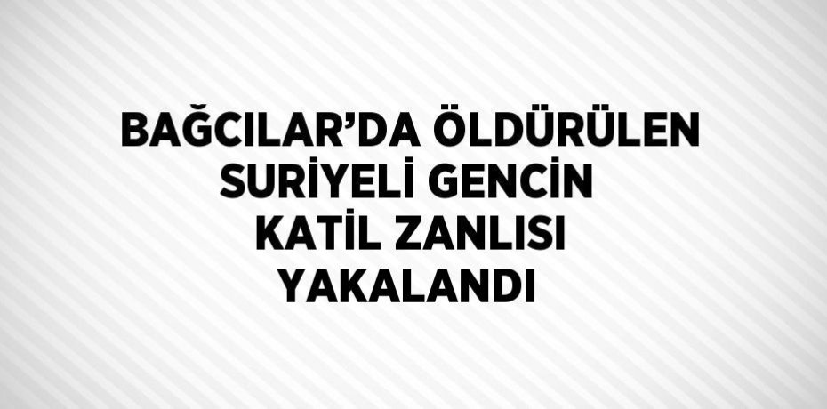 BAĞCILAR’DA ÖLDÜRÜLEN SURİYELİ GENCİN KATİL ZANLISI YAKALANDI