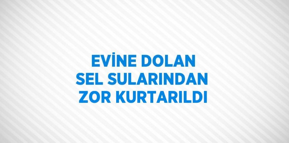 EVİNE DOLAN SEL SULARINDAN ZOR KURTARILDI