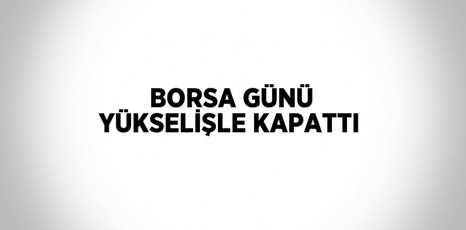 BORSA GÜNÜ YÜKSELİŞLE KAPATTI