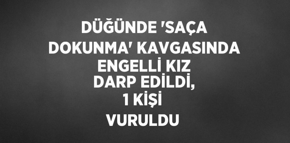DÜĞÜNDE 'SAÇA DOKUNMA' KAVGASINDA ENGELLİ KIZ DARP EDİLDİ, 1 KİŞİ VURULDU