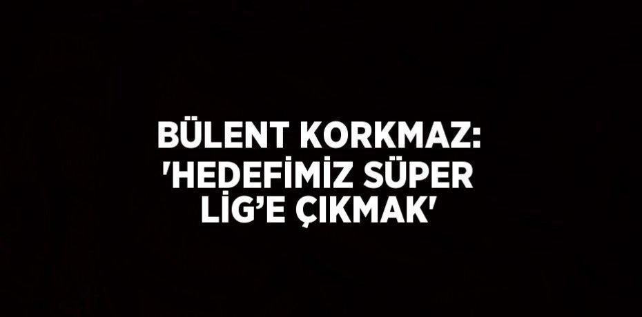 BÜLENT KORKMAZ: 'HEDEFİMİZ SÜPER LİG’E ÇIKMAK'