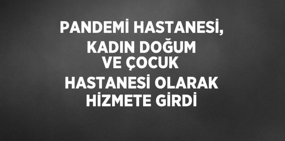 PANDEMİ HASTANESİ, KADIN DOĞUM VE ÇOCUK HASTANESİ OLARAK HİZMETE GİRDİ