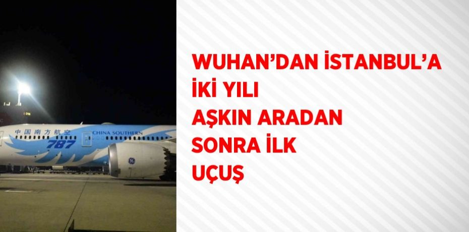 WUHAN’DAN İSTANBUL’A İKİ YILI AŞKIN ARADAN SONRA İLK UÇUŞ