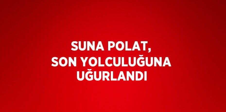 SUNA POLAT, SON YOLCULUĞUNA UĞURLANDI