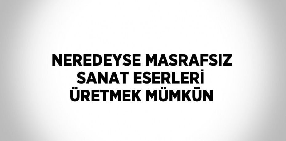 NEREDEYSE MASRAFSIZ SANAT ESERLERİ ÜRETMEK MÜMKÜN
