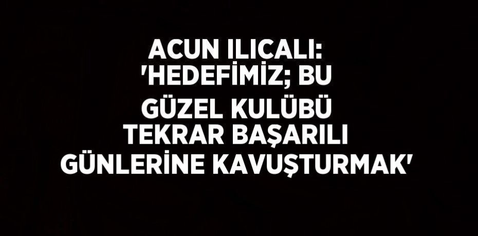 ACUN ILICALI: 'HEDEFİMİZ; BU GÜZEL KULÜBÜ TEKRAR BAŞARILI GÜNLERİNE KAVUŞTURMAK'