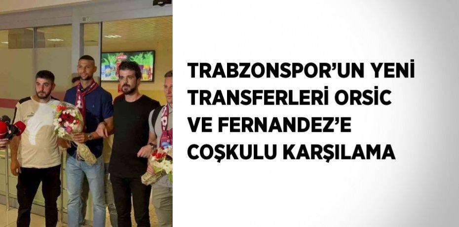 TRABZONSPOR’UN YENİ TRANSFERLERİ ORSİC VE FERNANDEZ’E COŞKULU KARŞILAMA