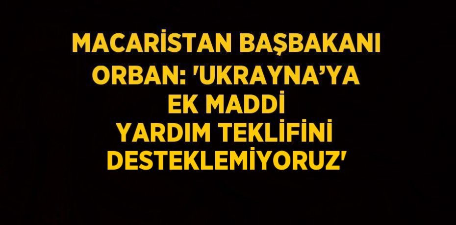 MACARİSTAN BAŞBAKANI ORBAN: 'UKRAYNA’YA EK MADDİ YARDIM TEKLİFİNİ DESTEKLEMİYORUZ'