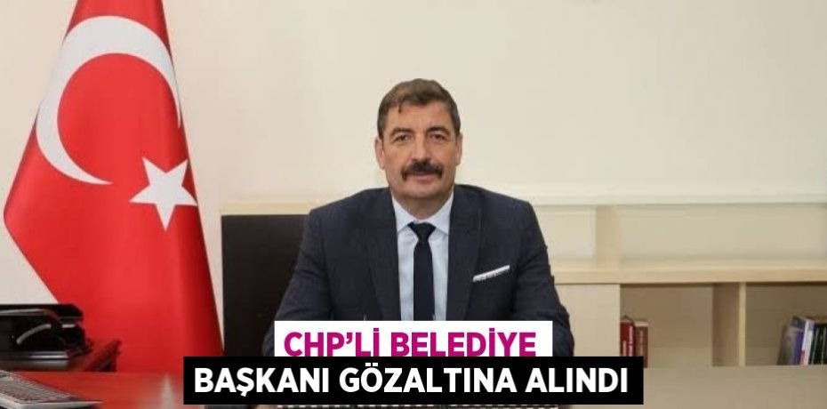 CHP’Lİ BELEDİYE BAŞKANI GÖZALTINA ALINDI