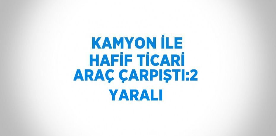 KAMYON İLE HAFİF TİCARİ ARAÇ ÇARPIŞTI:2 YARALI