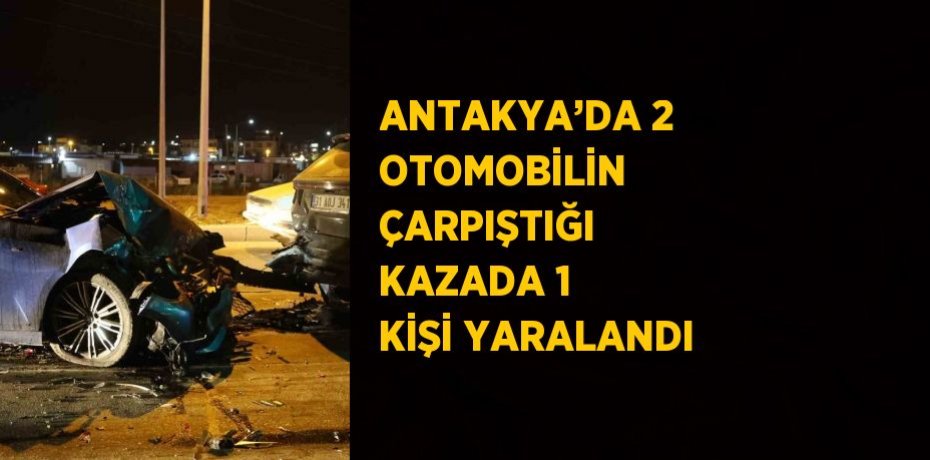 ANTAKYA’DA 2 OTOMOBİLİN ÇARPIŞTIĞI KAZADA 1 KİŞİ YARALANDI