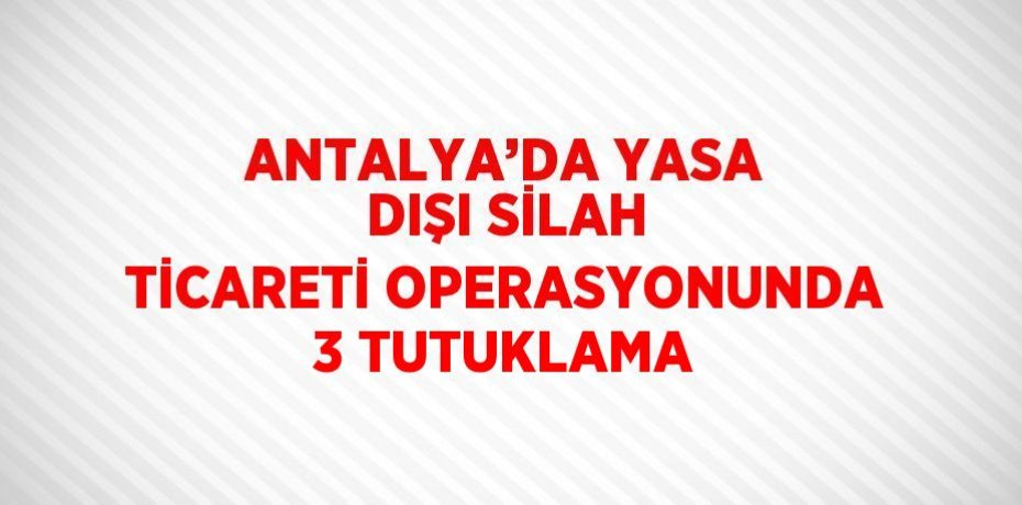 ANTALYA’DA YASA DIŞI SİLAH TİCARETİ OPERASYONUNDA 3 TUTUKLAMA