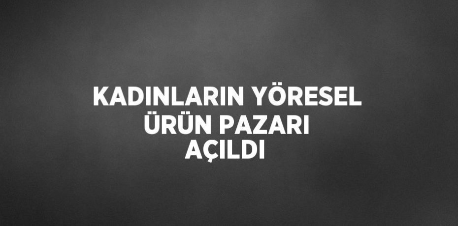 KADINLARIN YÖRESEL ÜRÜN PAZARI AÇILDI