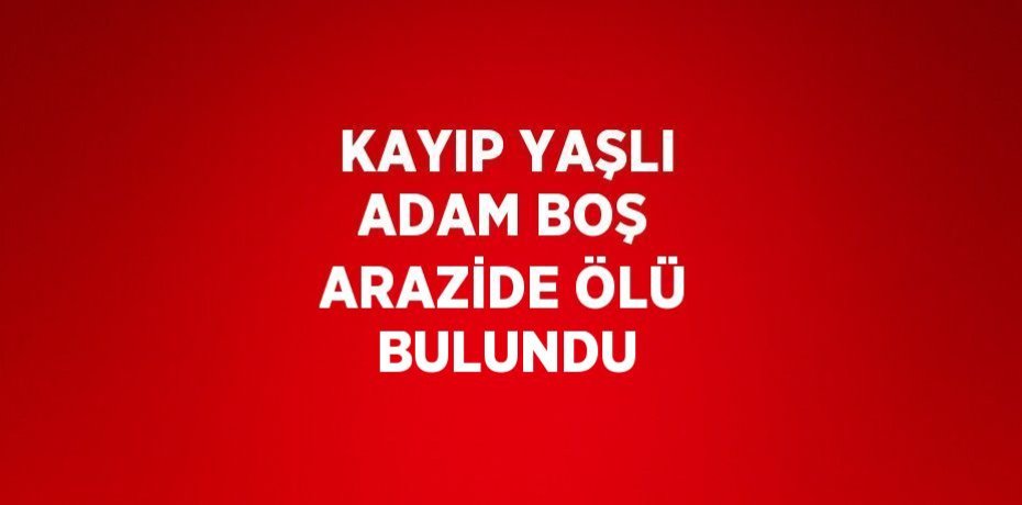 KAYIP YAŞLI ADAM BOŞ ARAZİDE ÖLÜ BULUNDU