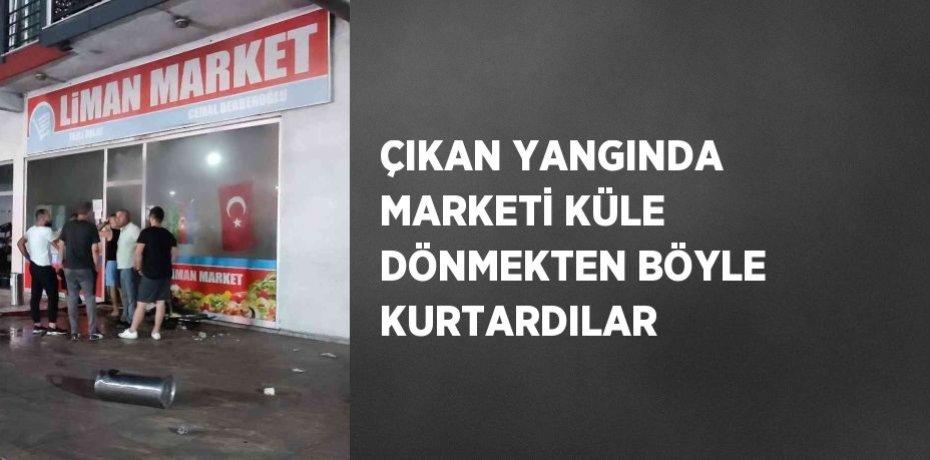 ÇIKAN YANGINDA MARKETİ KÜLE DÖNMEKTEN BÖYLE KURTARDILAR