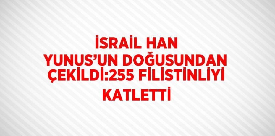 İSRAİL HAN YUNUS’UN DOĞUSUNDAN ÇEKİLDİ:255 FİLİSTİNLİYİ KATLETTİ