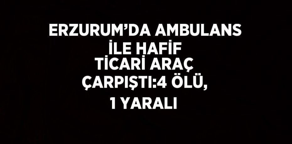 ERZURUM’DA AMBULANS İLE HAFİF TİCARİ ARAÇ ÇARPIŞTI:4 ÖLÜ, 1 YARALI