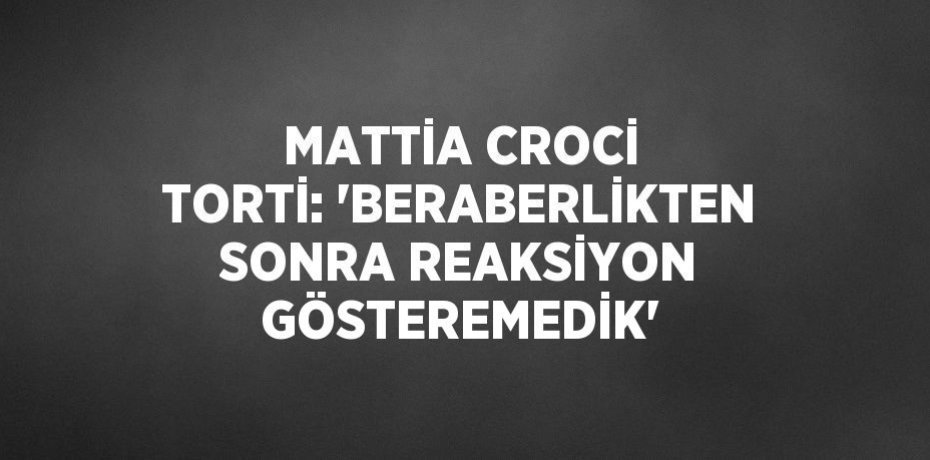 MATTİA CROCİ TORTİ: 'BERABERLİKTEN SONRA REAKSİYON GÖSTEREMEDİK'