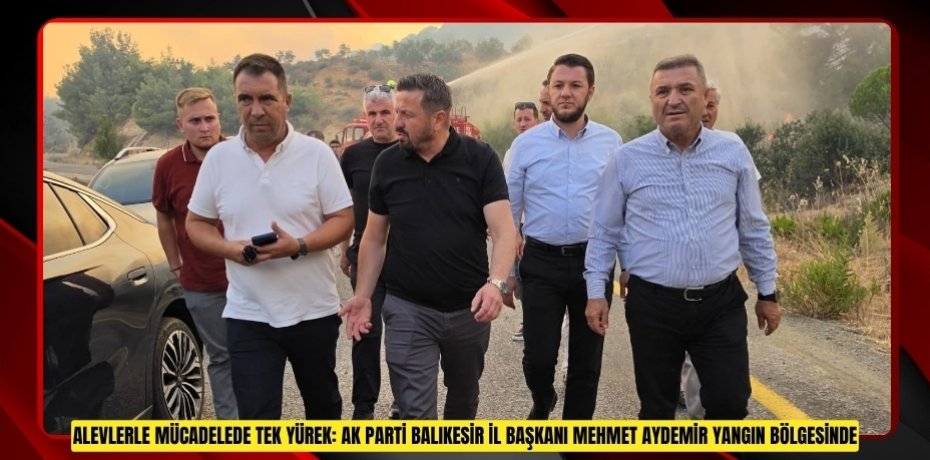 ALEVLERLE MÜCADELEDE TEK YÜREK: AK PARTİ BALIKESİR İL BAŞKANI MEHMET AYDEMİR YANGIN BÖLGESİNDE