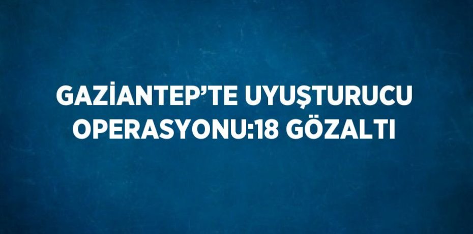 GAZİANTEP’TE UYUŞTURUCU OPERASYONU:18 GÖZALTI