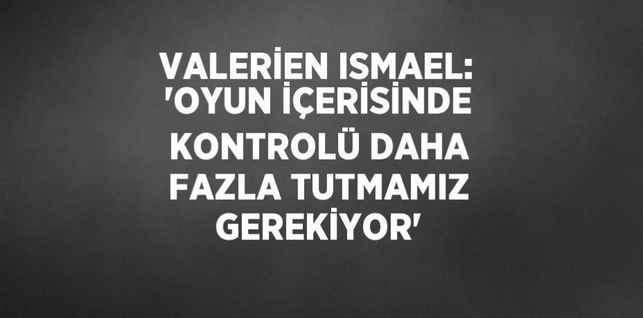 VALERİEN ISMAEL: 'OYUN İÇERİSİNDE KONTROLÜ DAHA FAZLA TUTMAMIZ GEREKİYOR'