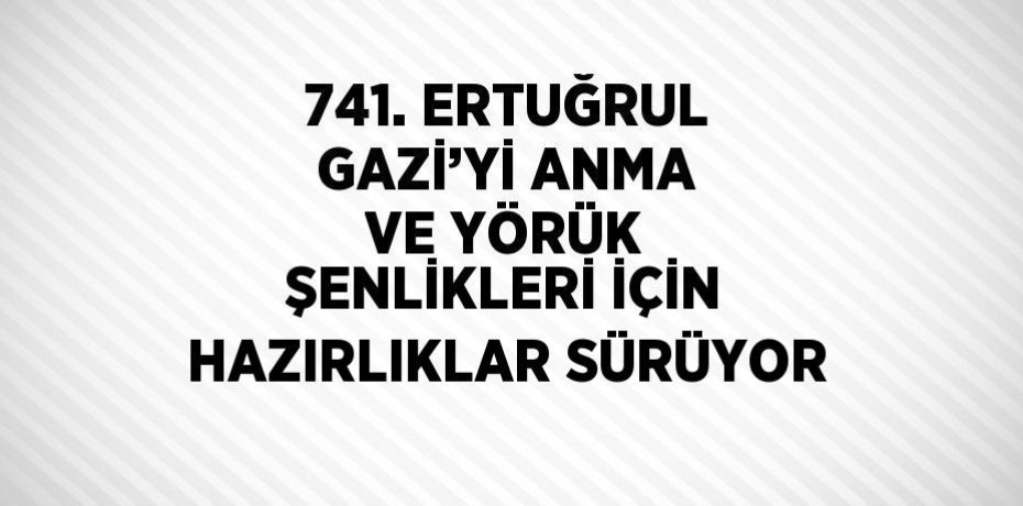 741. ERTUĞRUL GAZİ’Yİ ANMA VE YÖRÜK ŞENLİKLERİ İÇİN HAZIRLIKLAR SÜRÜYOR