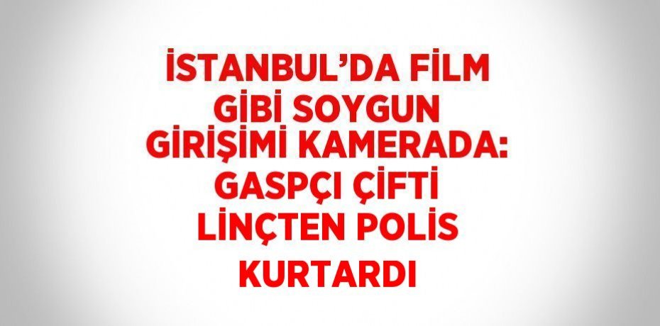 İSTANBUL’DA FİLM GİBİ SOYGUN GİRİŞİMİ KAMERADA: GASPÇI ÇİFTİ LİNÇTEN POLİS KURTARDI