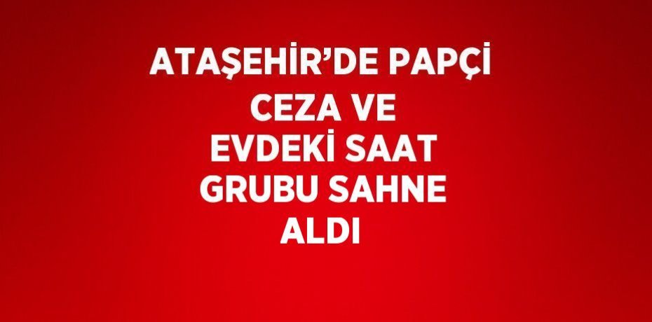ATAŞEHİR’DE PAPÇİ CEZA VE EVDEKİ SAAT GRUBU SAHNE ALDI