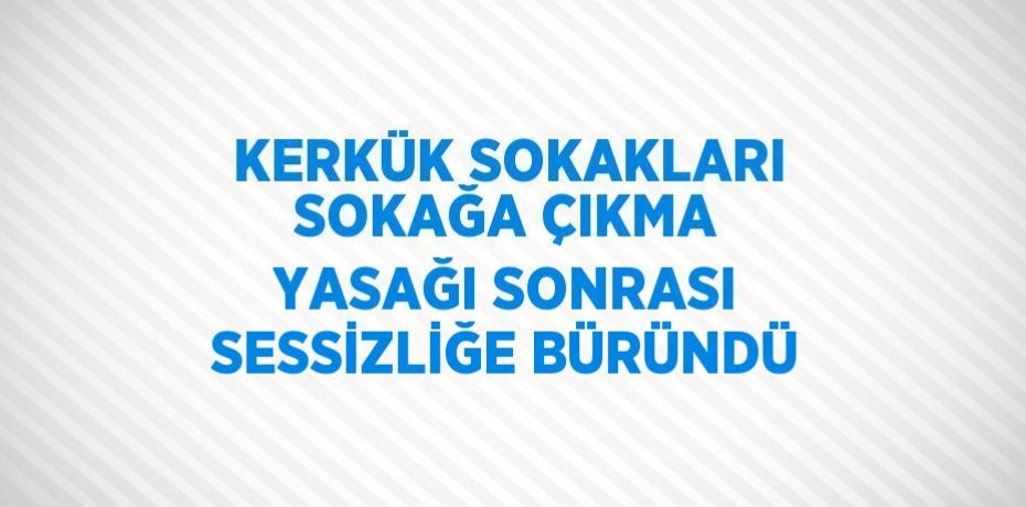 KERKÜK SOKAKLARI SOKAĞA ÇIKMA YASAĞI SONRASI SESSİZLİĞE BÜRÜNDÜ