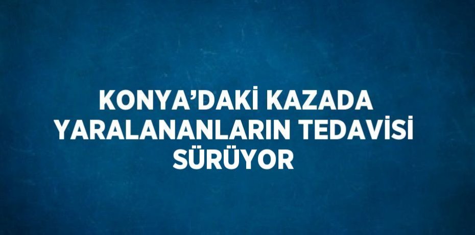 KONYA’DAKİ KAZADA YARALANANLARIN TEDAVİSİ SÜRÜYOR