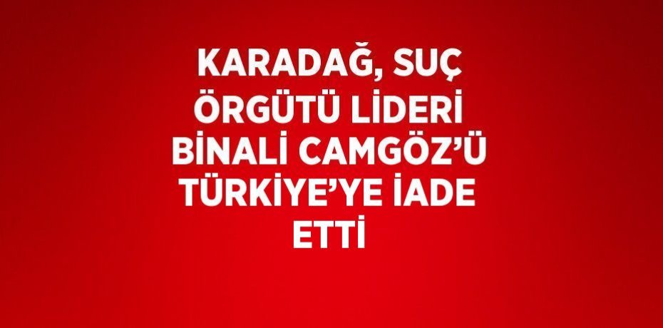 KARADAĞ, SUÇ ÖRGÜTÜ LİDERİ BİNALİ CAMGÖZ’Ü TÜRKİYE’YE İADE ETTİ