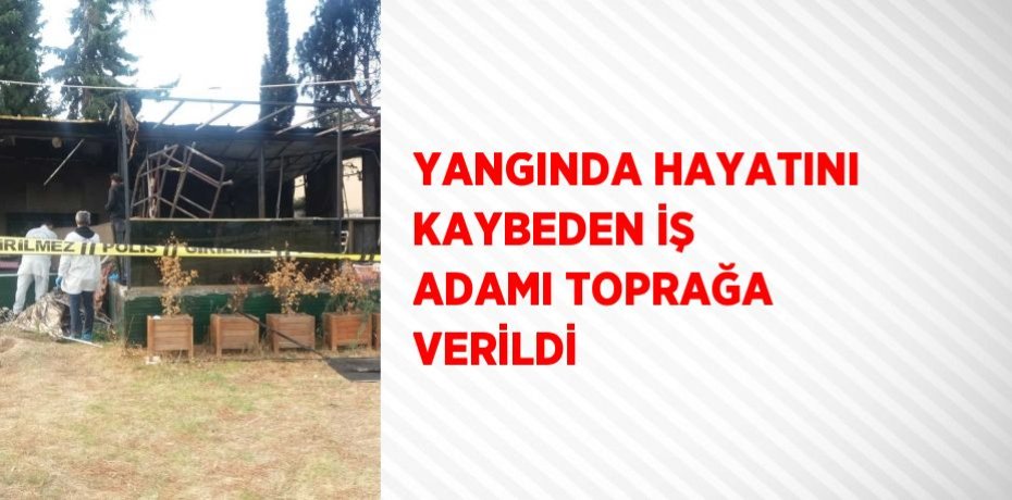 YANGINDA HAYATINI KAYBEDEN İŞ ADAMI TOPRAĞA VERİLDİ