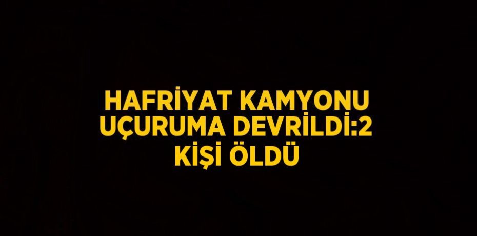 HAFRİYAT KAMYONU UÇURUMA DEVRİLDİ:2 KİŞİ ÖLDÜ