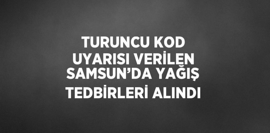 TURUNCU KOD UYARISI VERİLEN SAMSUN’DA YAĞIŞ TEDBİRLERİ ALINDI