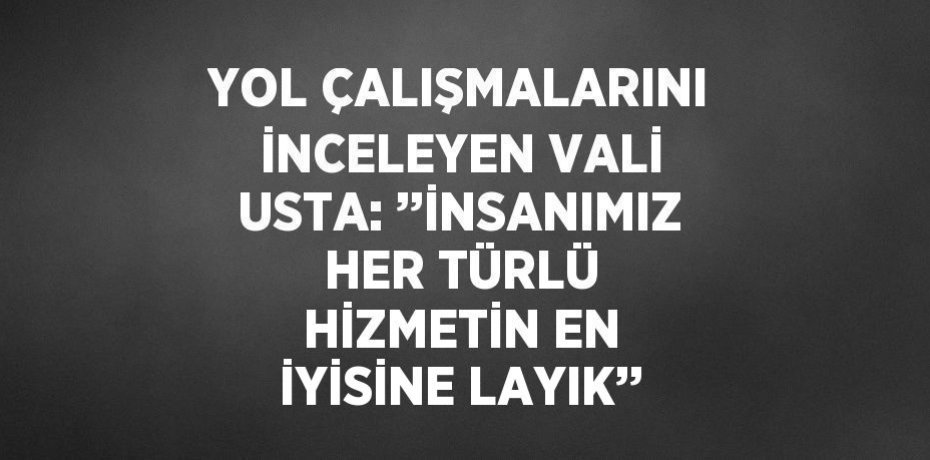 YOL ÇALIŞMALARINI İNCELEYEN VALİ USTA: ’’İNSANIMIZ HER TÜRLÜ HİZMETİN EN İYİSİNE LAYIK’’