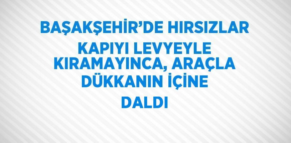 BAŞAKŞEHİR’DE HIRSIZLAR KAPIYI LEVYEYLE KIRAMAYINCA, ARAÇLA DÜKKANIN İÇİNE DALDI