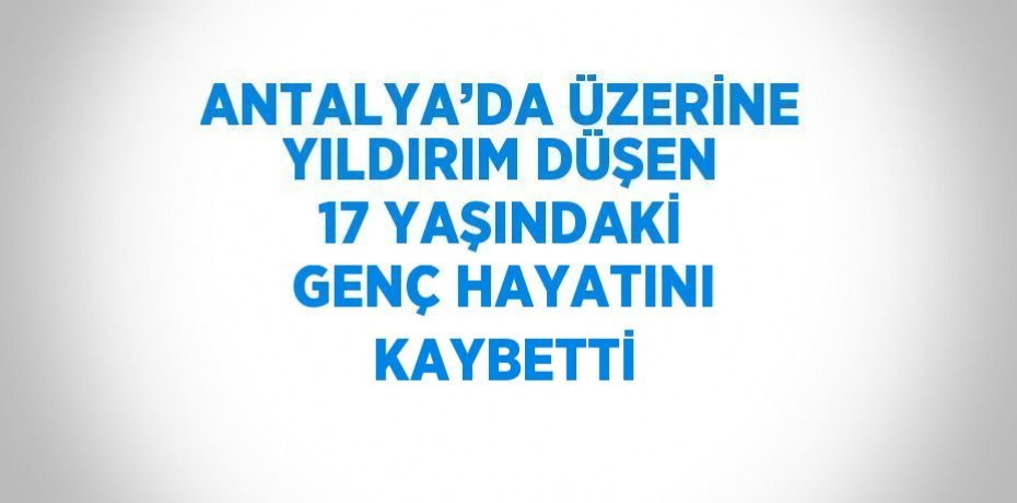 ANTALYA’DA ÜZERİNE YILDIRIM DÜŞEN 17 YAŞINDAKİ GENÇ HAYATINI KAYBETTİ