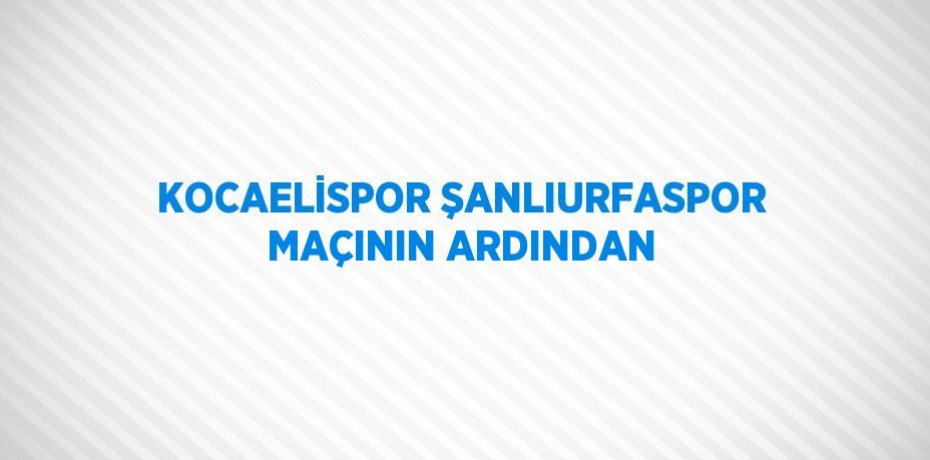 KOCAELİSPOR ŞANLIURFASPOR MAÇININ ARDINDAN