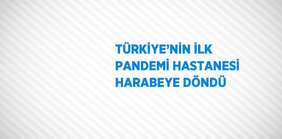 TÜRKİYE’NİN İLK PANDEMİ HASTANESİ HARABEYE DÖNDÜ