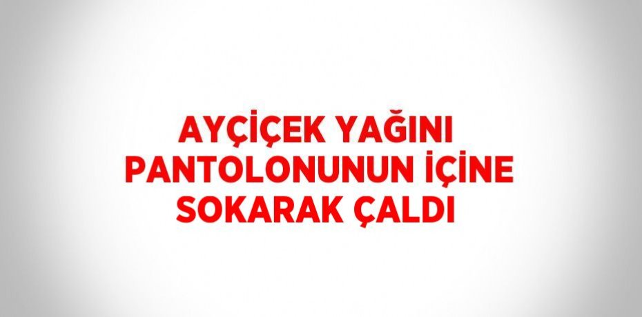 AYÇİÇEK YAĞINI PANTOLONUNUN İÇİNE SOKARAK ÇALDI