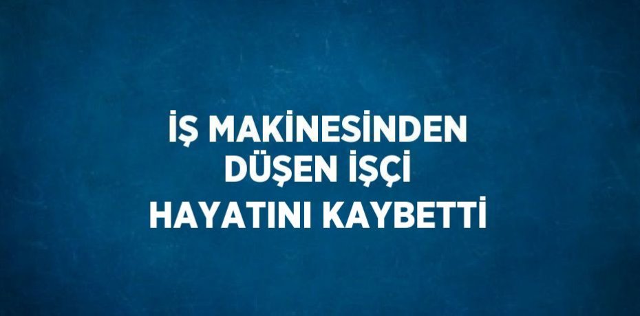 İŞ MAKİNESİNDEN DÜŞEN İŞÇİ HAYATINI KAYBETTİ
