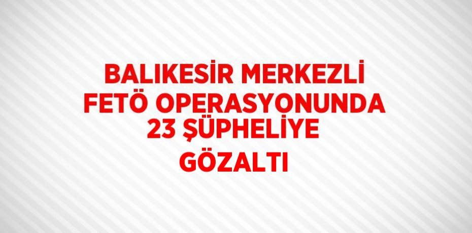 BALIKESİR MERKEZLİ FETÖ OPERASYONUNDA 23 ŞÜPHELİYE GÖZALTI