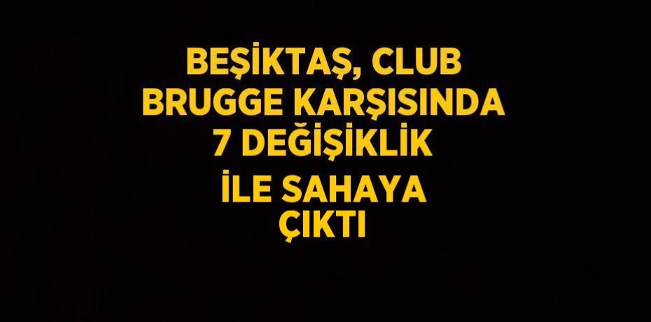 BEŞİKTAŞ, CLUB BRUGGE KARŞISINDA 7 DEĞİŞİKLİK İLE SAHAYA ÇIKTI