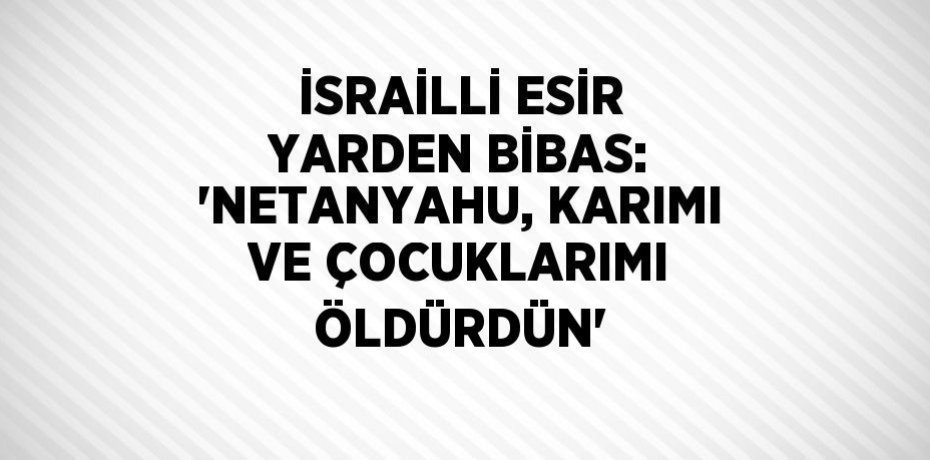 İSRAİLLİ ESİR YARDEN BİBAS: 'NETANYAHU, KARIMI VE ÇOCUKLARIMI ÖLDÜRDÜN'